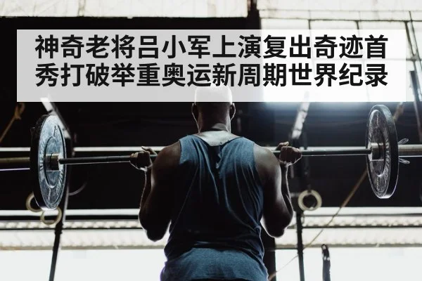 神奇老将吕小军上演复出奇迹首秀打破举重奥运新周期世界纪录