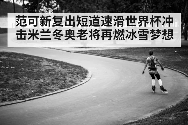 范可新复出短道速滑世界杯冲击米兰冬奥老将再燃冰雪梦想